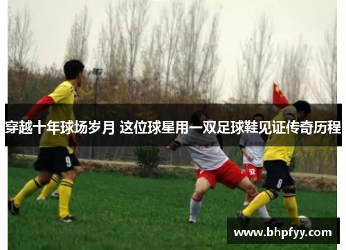 穿越十年球场岁月 这位球星用一双足球鞋见证传奇历程
