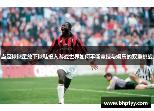 当足球球星放下球鞋投入游戏世界如何平衡竞技与娱乐的双重挑战