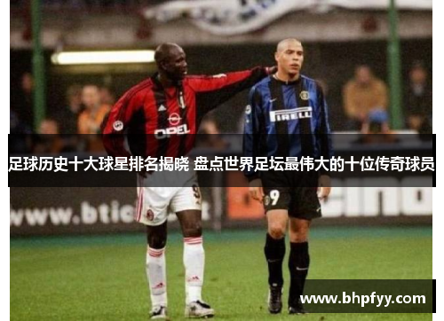 足球历史十大球星排名揭晓 盘点世界足坛最伟大的十位传奇球员
