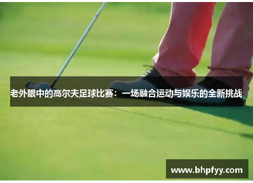 老外眼中的高尔夫足球比赛：一场融合运动与娱乐的全新挑战
